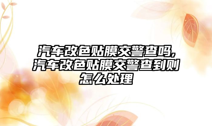 汽車改色貼膜交警查嗎,汽車改色貼膜交警查到則怎么處理