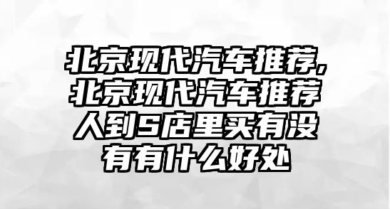 北京現代汽車推薦,北京現代汽車推薦人到S店里買有沒有有什么好處