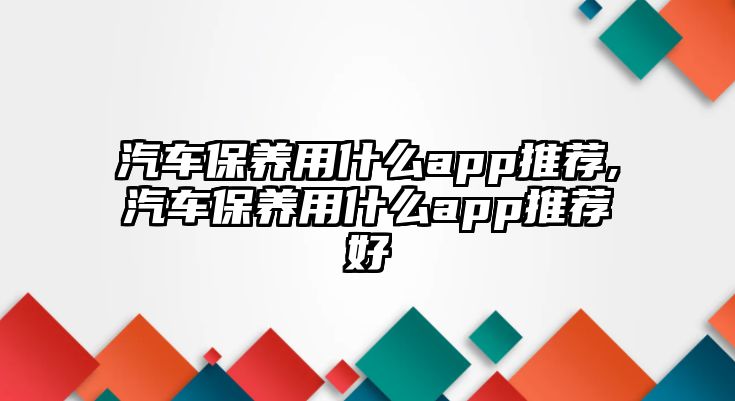 汽車保養用什么app推薦,汽車保養用什么app推薦好