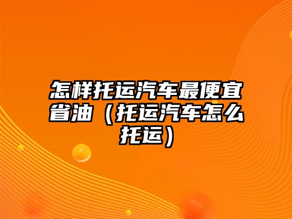 怎樣托運汽車最便宜省油（托運汽車怎么托運）