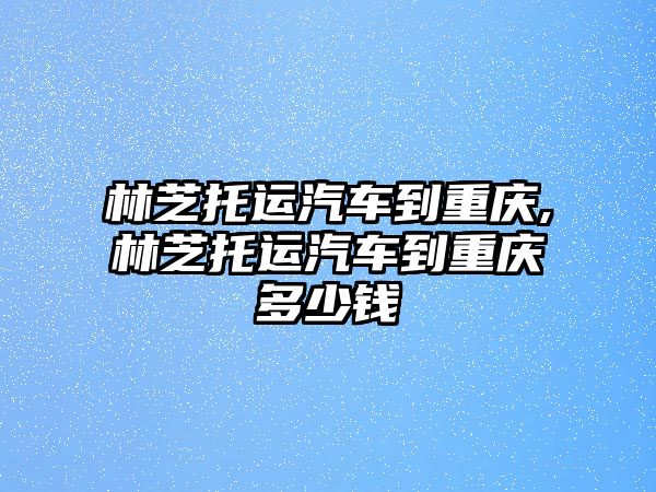 林芝托運汽車到重慶,林芝托運汽車到重慶多少錢