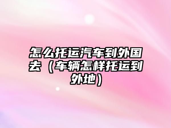 怎么托運汽車到外國去（車輛怎樣托運到外地）