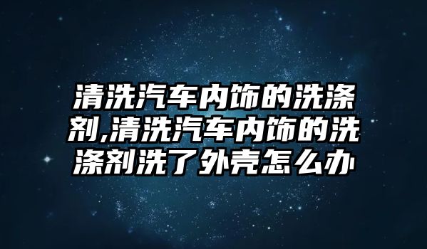 清洗汽車內飾的洗滌劑,清洗汽車內飾的洗滌劑洗了外殼怎么辦