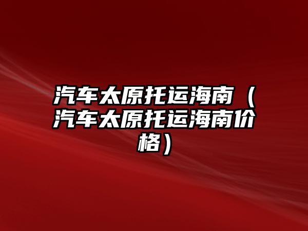 汽車太原托運海南（汽車太原托運海南價格）