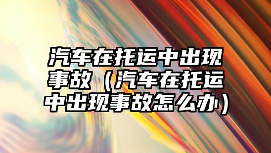 汽車在托運(yùn)中出現(xiàn)事故（汽車在托運(yùn)中出現(xiàn)事故怎么辦）