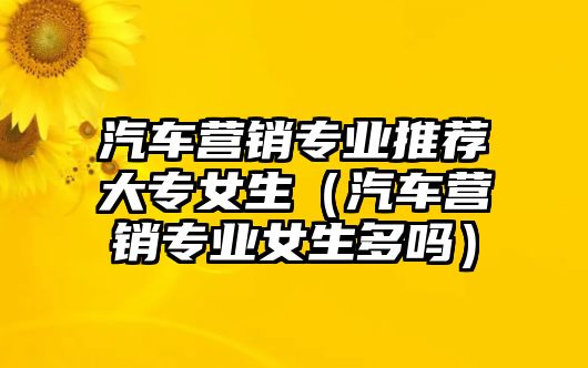 汽車營銷專業推薦大專女生（汽車營銷專業女生多嗎）