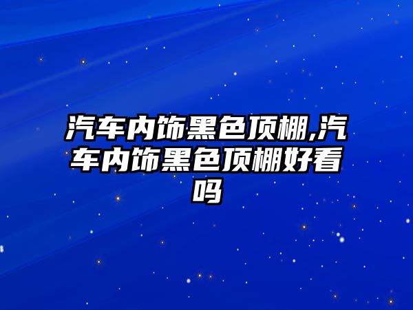 汽車內飾黑色頂棚,汽車內飾黑色頂棚好看嗎