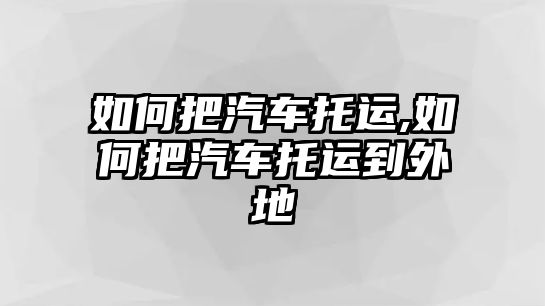 如何把汽車托運,如何把汽車托運到外地