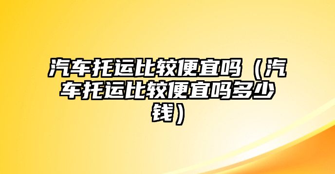 汽車托運比較便宜嗎（汽車托運比較便宜嗎多少錢）