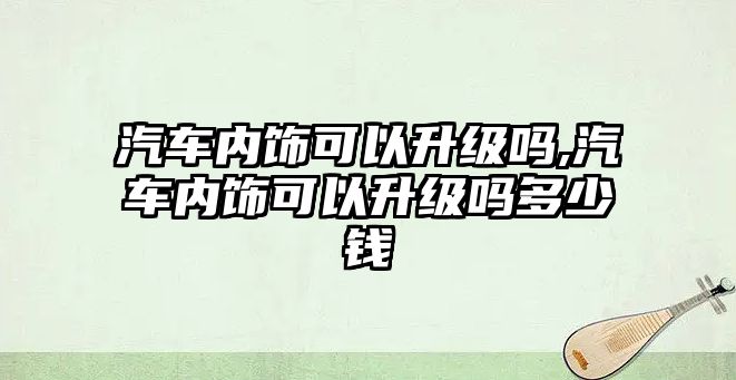 汽車內飾可以升級嗎,汽車內飾可以升級嗎多少錢