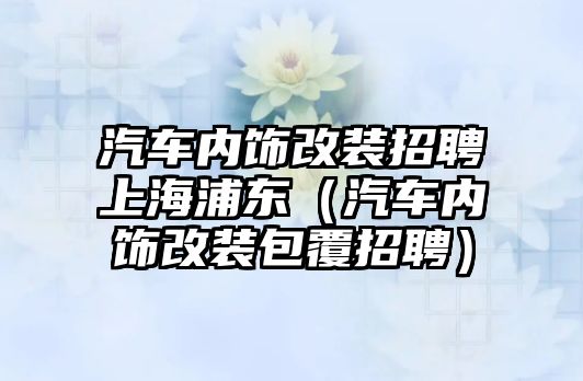 汽車內飾改裝招聘上海浦東（汽車內飾改裝包覆招聘）