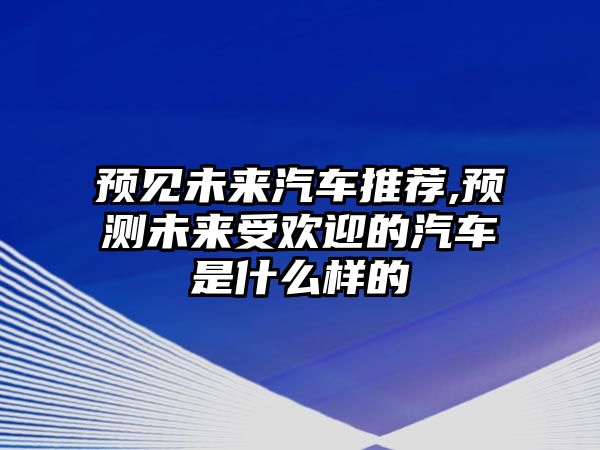 預見未來汽車推薦,預測未來受歡迎的汽車是什么樣的