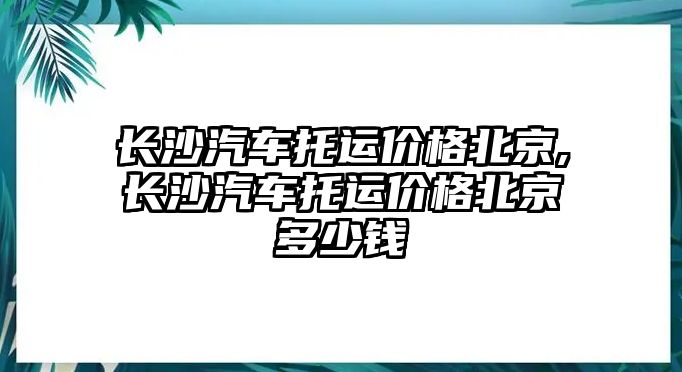 長沙汽車托運價格北京,長沙汽車托運價格北京多少錢