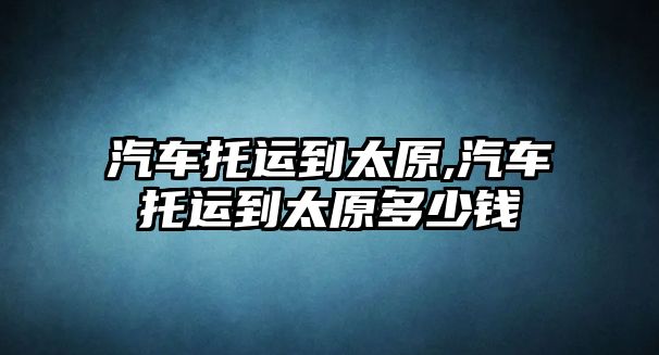 汽車托運到太原,汽車托運到太原多少錢