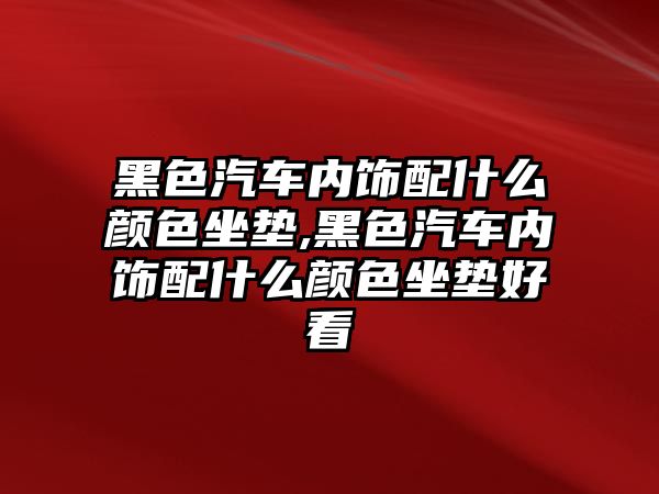 黑色汽車內飾配什么顏色坐墊,黑色汽車內飾配什么顏色坐墊好看