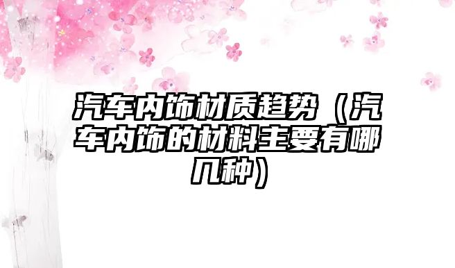 汽車內飾材質趨勢（汽車內飾的材料主要有哪幾種）