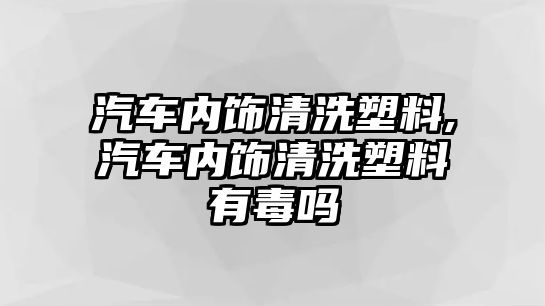 汽車內飾清洗塑料,汽車內飾清洗塑料有毒嗎