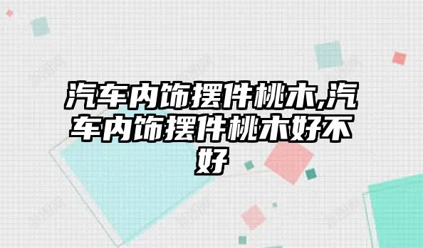 汽車內飾擺件桃木,汽車內飾擺件桃木好不好