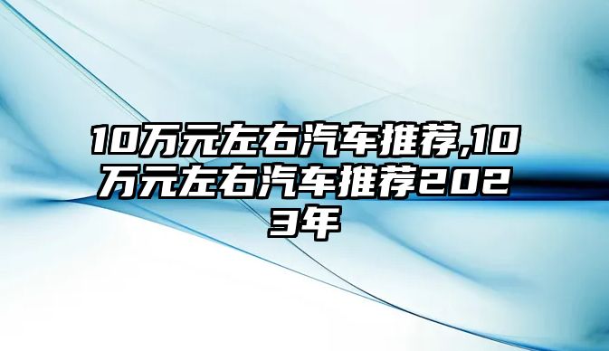 10萬元左右汽車推薦,10萬元左右汽車推薦2023年