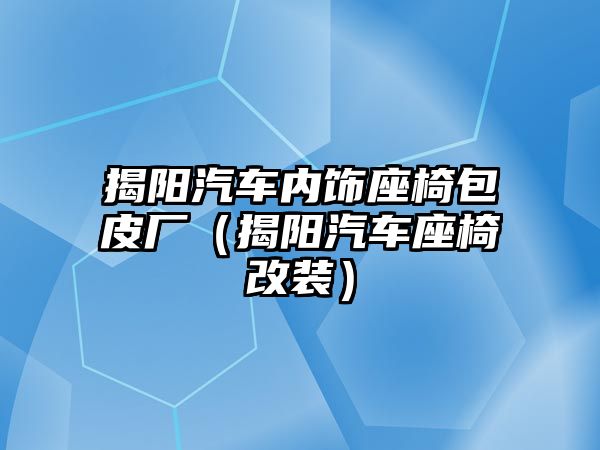 揭陽汽車內飾座椅包皮廠（揭陽汽車座椅改裝）