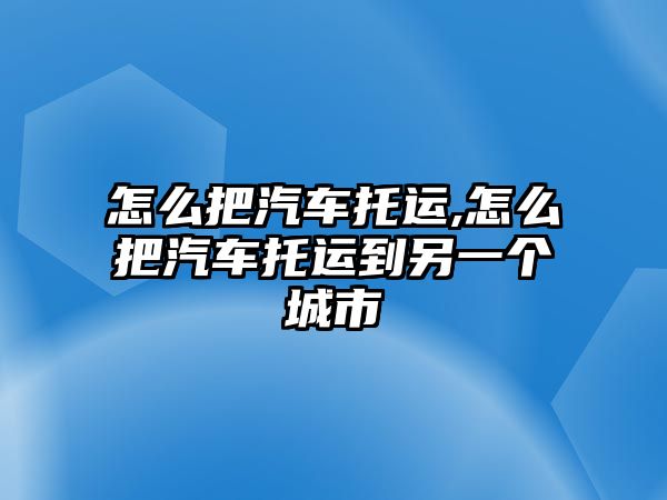 怎么把汽車托運,怎么把汽車托運到另一個城市