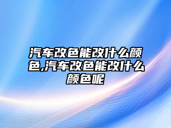 汽車改色能改什么顏色,汽車改色能改什么顏色呢