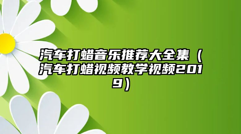 汽車打蠟音樂推薦大全集（汽車打蠟視頻教學(xué)視頻2019）