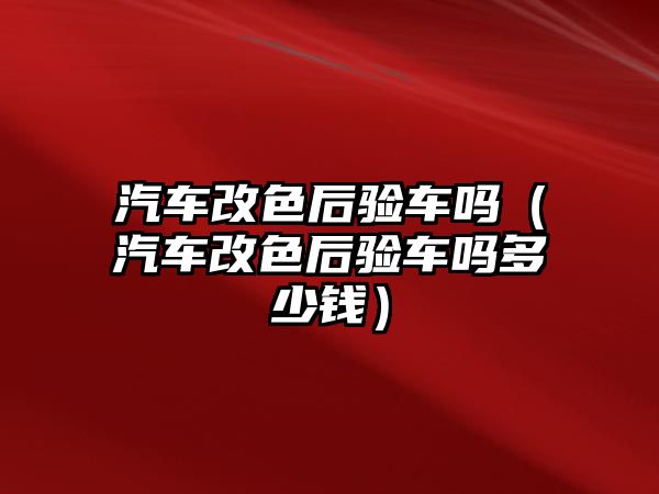 汽車改色后驗車嗎（汽車改色后驗車嗎多少錢）