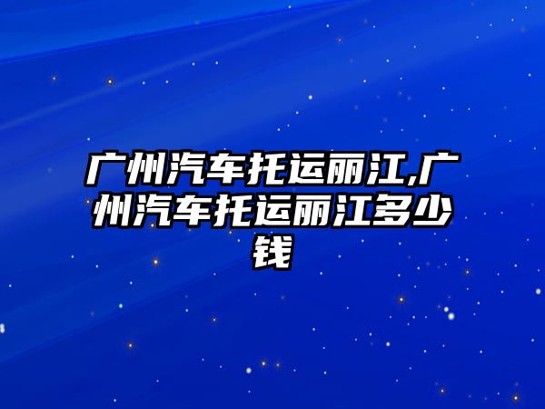 廣州汽車托運麗江,廣州汽車托運麗江多少錢