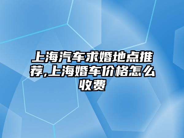 上海汽車求婚地點推薦,上海婚車價格怎么收費