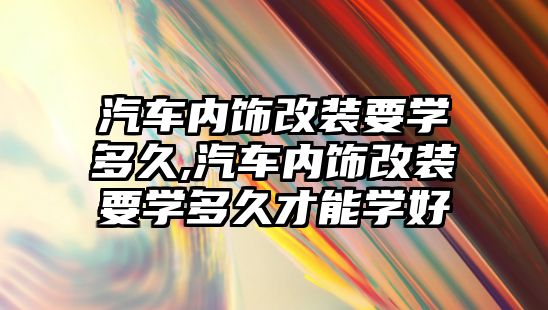 汽車內飾改裝要學多久,汽車內飾改裝要學多久才能學好