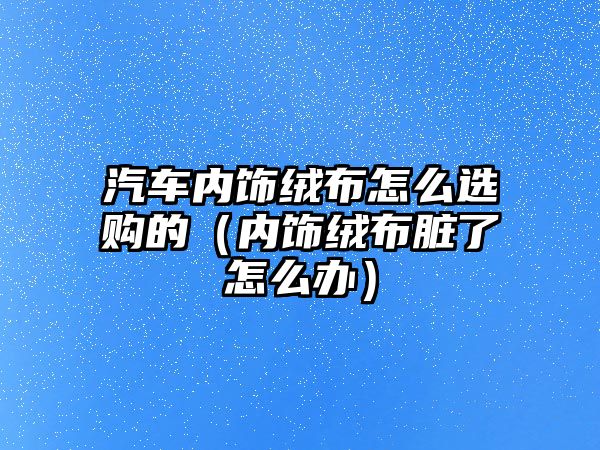 汽車內飾絨布怎么選購的（內飾絨布臟了怎么辦）