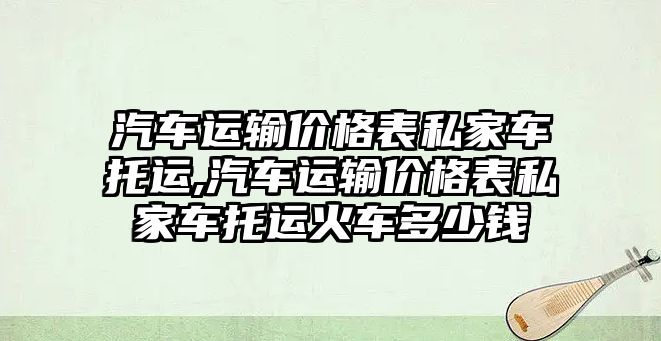 汽車運輸價格表私家車托運,汽車運輸價格表私家車托運火車多少錢