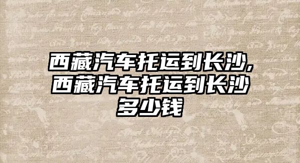 西藏汽車托運到長沙,西藏汽車托運到長沙多少錢