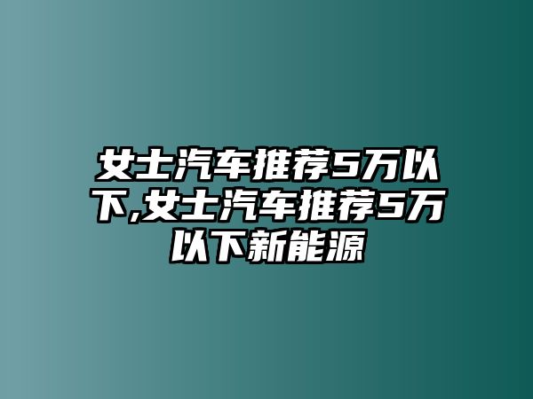 女士汽車推薦5萬以下,女士汽車推薦5萬以下新能源