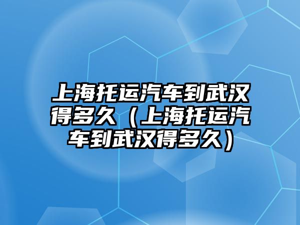 上海托運汽車到武漢得多久（上海托運汽車到武漢得多久）