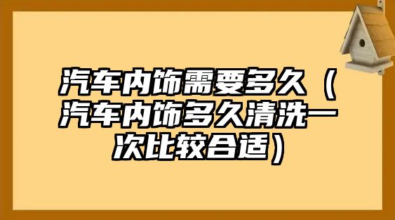 汽車內飾需要多久（汽車內飾多久清洗一次比較合適）