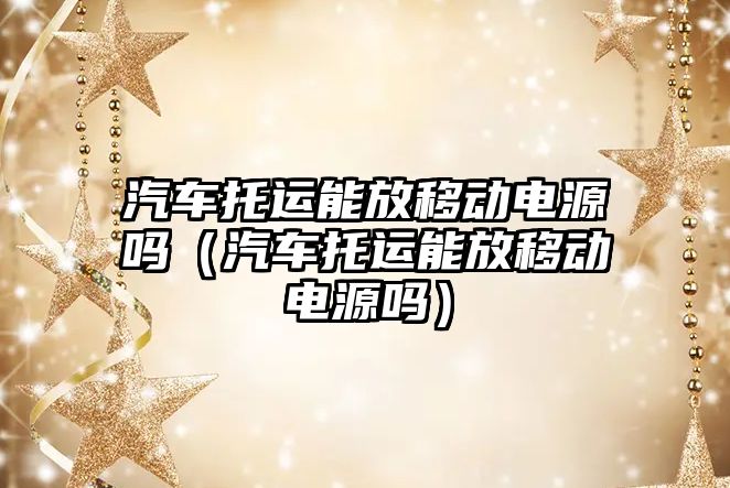 汽車托運能放移動電源嗎（汽車托運能放移動電源嗎）