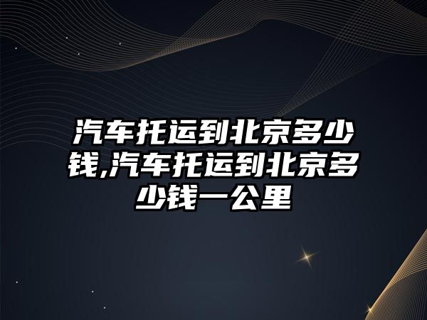 汽車托運到北京多少錢,汽車托運到北京多少錢一公里