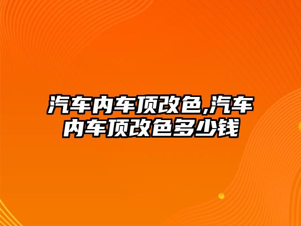 汽車內(nèi)車頂改色,汽車內(nèi)車頂改色多少錢