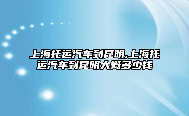 上海托運汽車到昆明,上海托運汽車到昆明大概多少錢