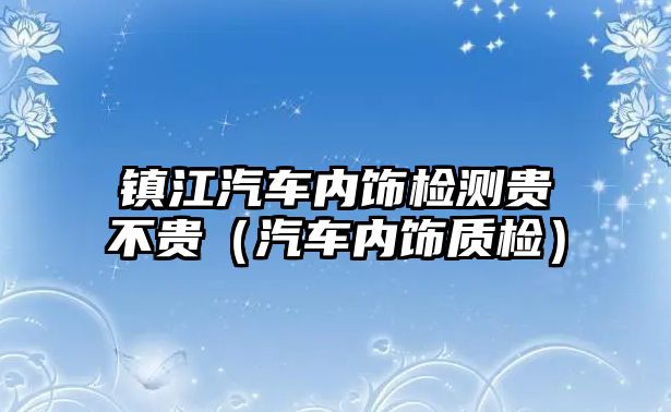 鎮江汽車內飾檢測貴不貴（汽車內飾質檢）