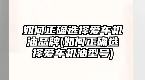 如何正確選擇愛車機(jī)油品牌(如何正確選擇愛車機(jī)油型號)