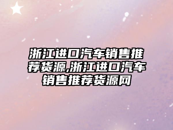 浙江進口汽車銷售推薦貨源,浙江進口汽車銷售推薦貨源網