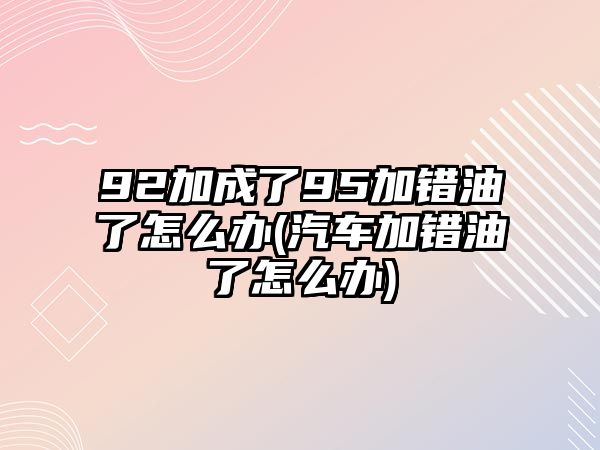 92加成了95加錯油了怎么辦(汽車加錯油了怎么辦)