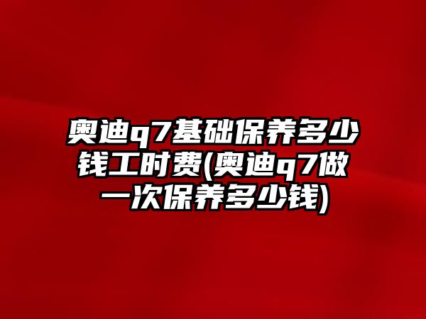 奧迪q7基礎保養多少錢工時費(奧迪q7做一次保養多少錢)