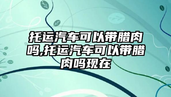 托運汽車可以帶臘肉嗎,托運汽車可以帶臘肉嗎現(xiàn)在