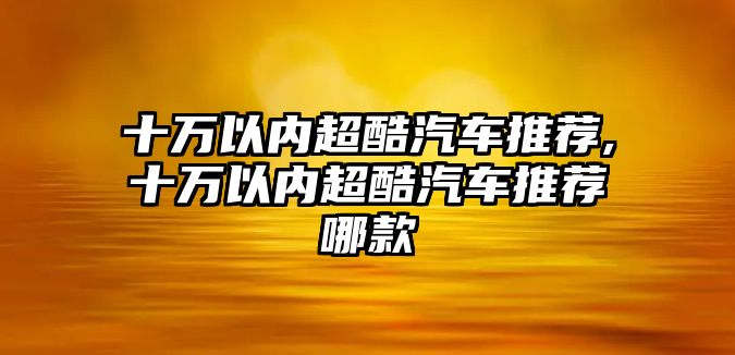 十萬以內超酷汽車推薦,十萬以內超酷汽車推薦哪款