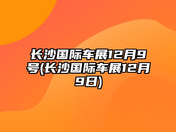 長沙國際車展12月9號(長沙國際車展12月9日)