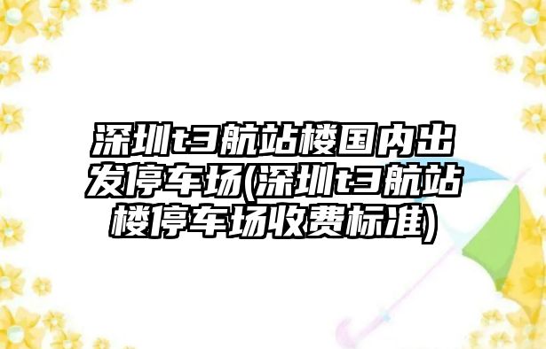 深圳t3航站樓國內出發停車場(深圳t3航站樓停車場收費標準)